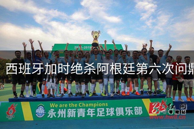 西班牙加时绝杀阿根廷第六次问鼎 斗牛士军团创五项世界杯新纪录